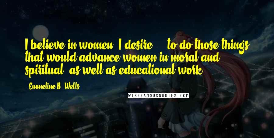 Emmeline B. Wells Quotes: I believe in women. I desire ... to do those things that would advance women in moral and spiritual, as well as educational work.