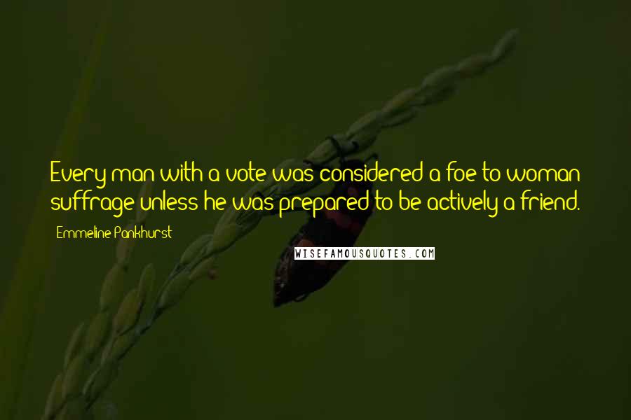 Emmeline Pankhurst Quotes: Every man with a vote was considered a foe to woman suffrage unless he was prepared to be actively a friend.