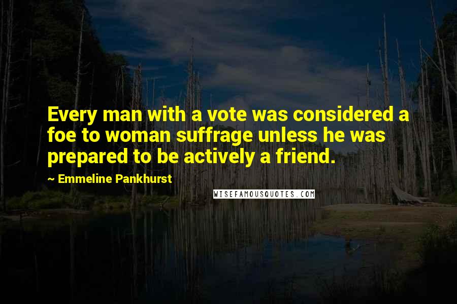 Emmeline Pankhurst Quotes: Every man with a vote was considered a foe to woman suffrage unless he was prepared to be actively a friend.