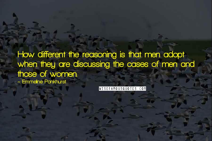 Emmeline Pankhurst Quotes: How different the reasoning is that men adopt when they are discussing the cases of men and those of women.