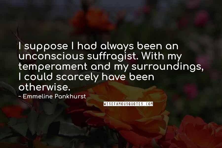 Emmeline Pankhurst Quotes: I suppose I had always been an unconscious suffragist. With my temperament and my surroundings, I could scarcely have been otherwise.