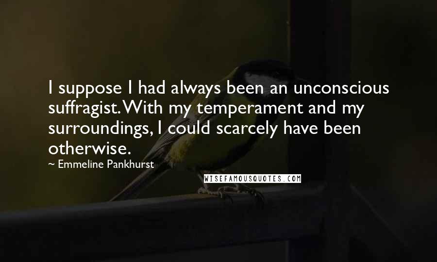Emmeline Pankhurst Quotes: I suppose I had always been an unconscious suffragist. With my temperament and my surroundings, I could scarcely have been otherwise.