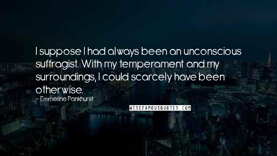 Emmeline Pankhurst Quotes: I suppose I had always been an unconscious suffragist. With my temperament and my surroundings, I could scarcely have been otherwise.