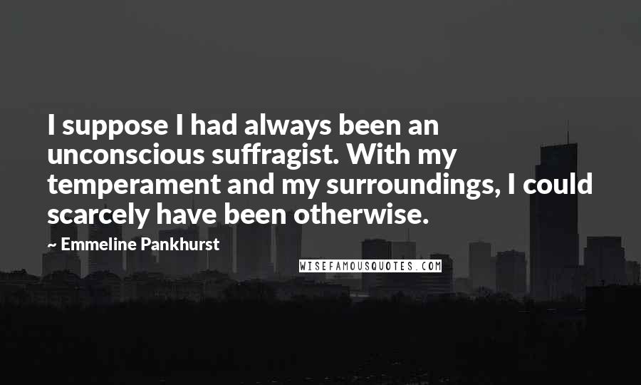 Emmeline Pankhurst Quotes: I suppose I had always been an unconscious suffragist. With my temperament and my surroundings, I could scarcely have been otherwise.