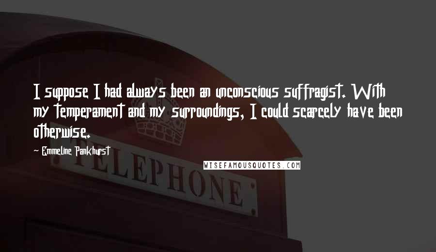 Emmeline Pankhurst Quotes: I suppose I had always been an unconscious suffragist. With my temperament and my surroundings, I could scarcely have been otherwise.