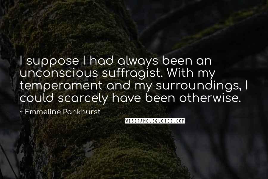 Emmeline Pankhurst Quotes: I suppose I had always been an unconscious suffragist. With my temperament and my surroundings, I could scarcely have been otherwise.
