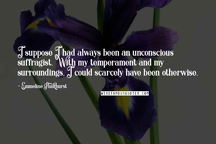 Emmeline Pankhurst Quotes: I suppose I had always been an unconscious suffragist. With my temperament and my surroundings, I could scarcely have been otherwise.