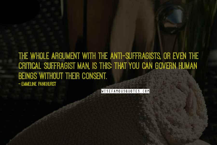 Emmeline Pankhurst Quotes: The whole argument with the anti-suffragists, or even the critical suffragist man, is this: that you can govern human beings without their consent.