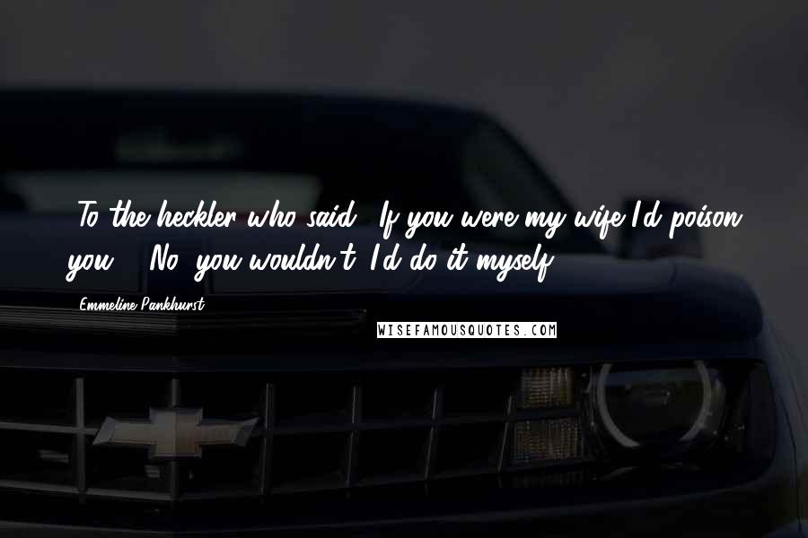 Emmeline Pankhurst Quotes: [To the heckler who said, 'If you were my wife I'd poison you':] No, you wouldn't. I'd do it myself.