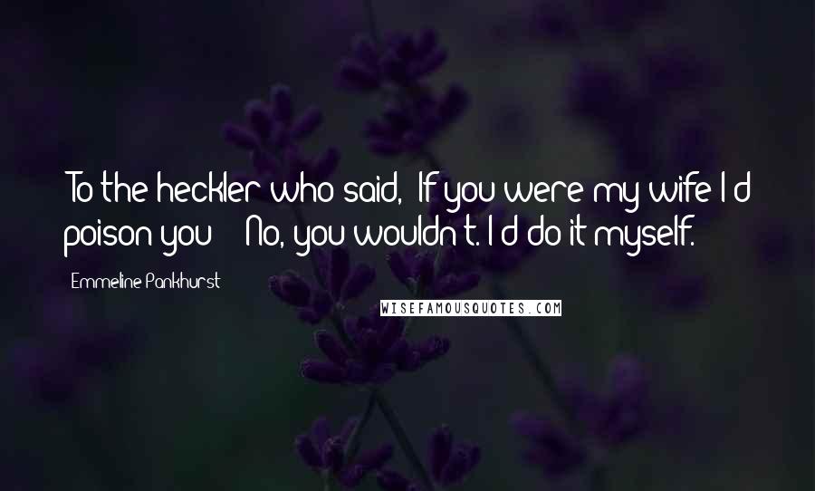 Emmeline Pankhurst Quotes: [To the heckler who said, 'If you were my wife I'd poison you':] No, you wouldn't. I'd do it myself.