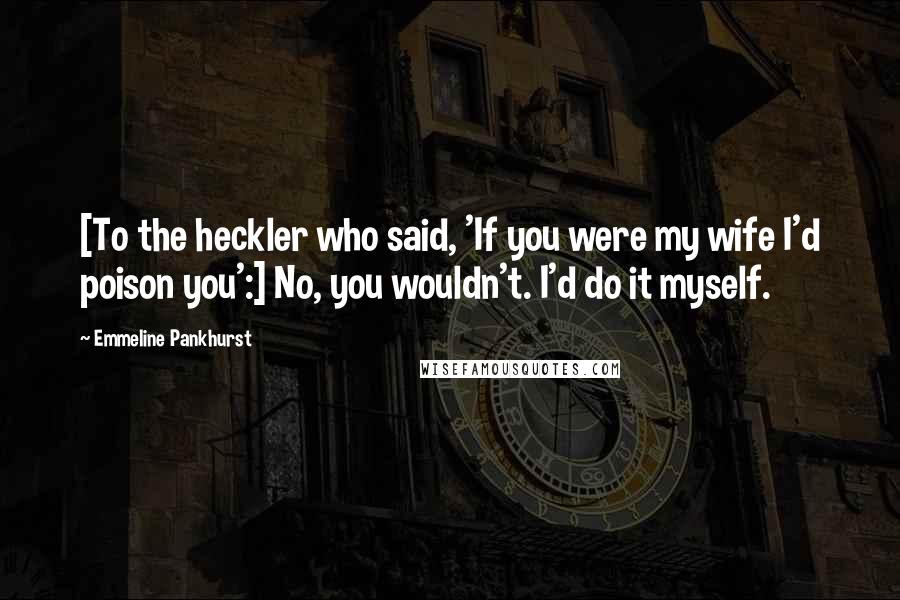 Emmeline Pankhurst Quotes: [To the heckler who said, 'If you were my wife I'd poison you':] No, you wouldn't. I'd do it myself.