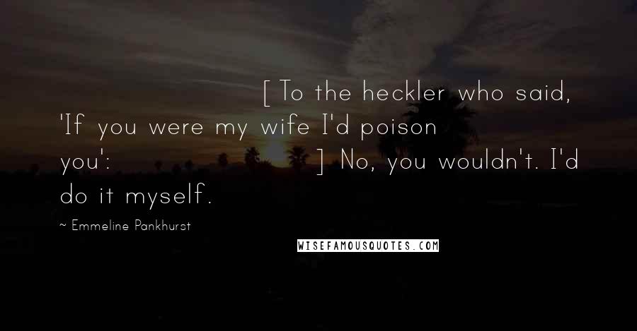 Emmeline Pankhurst Quotes: [To the heckler who said, 'If you were my wife I'd poison you':] No, you wouldn't. I'd do it myself.