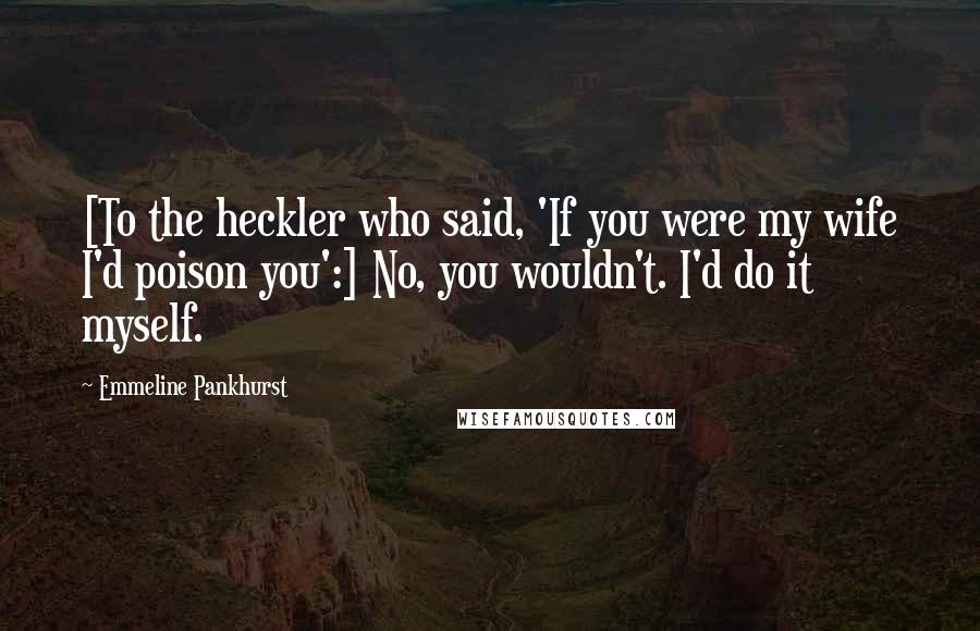 Emmeline Pankhurst Quotes: [To the heckler who said, 'If you were my wife I'd poison you':] No, you wouldn't. I'd do it myself.