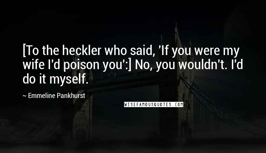 Emmeline Pankhurst Quotes: [To the heckler who said, 'If you were my wife I'd poison you':] No, you wouldn't. I'd do it myself.