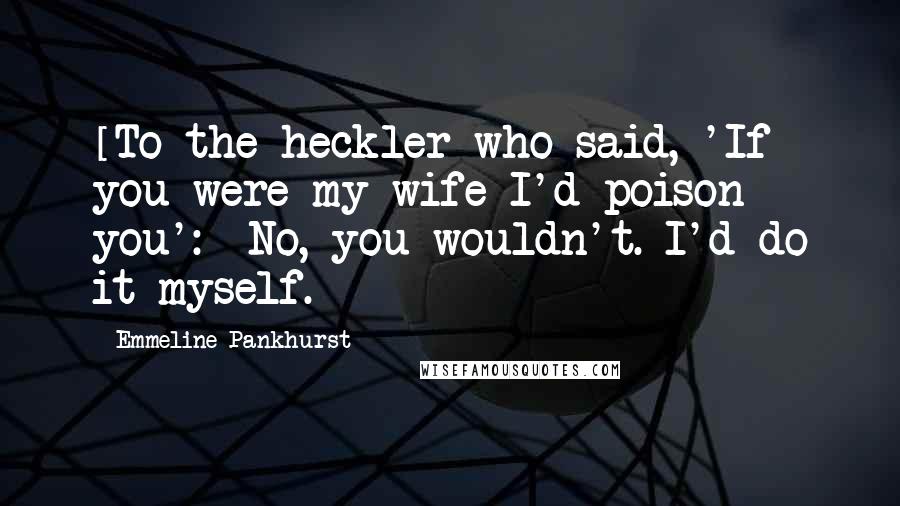 Emmeline Pankhurst Quotes: [To the heckler who said, 'If you were my wife I'd poison you':] No, you wouldn't. I'd do it myself.