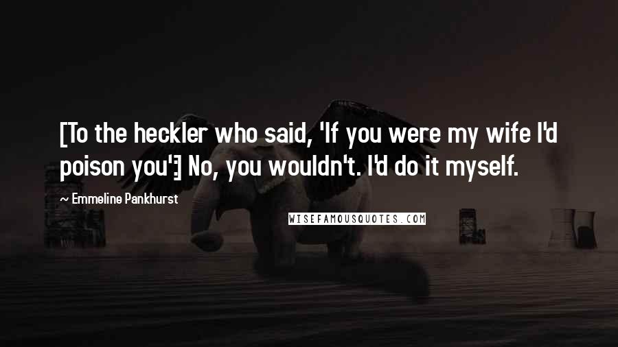 Emmeline Pankhurst Quotes: [To the heckler who said, 'If you were my wife I'd poison you':] No, you wouldn't. I'd do it myself.