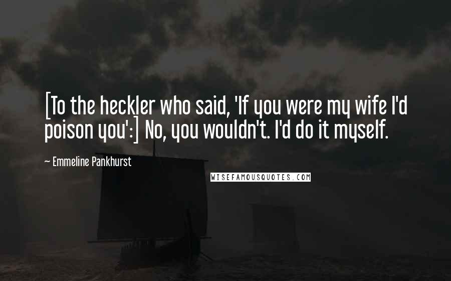 Emmeline Pankhurst Quotes: [To the heckler who said, 'If you were my wife I'd poison you':] No, you wouldn't. I'd do it myself.