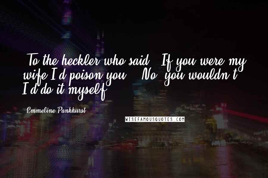 Emmeline Pankhurst Quotes: [To the heckler who said, 'If you were my wife I'd poison you':] No, you wouldn't. I'd do it myself.