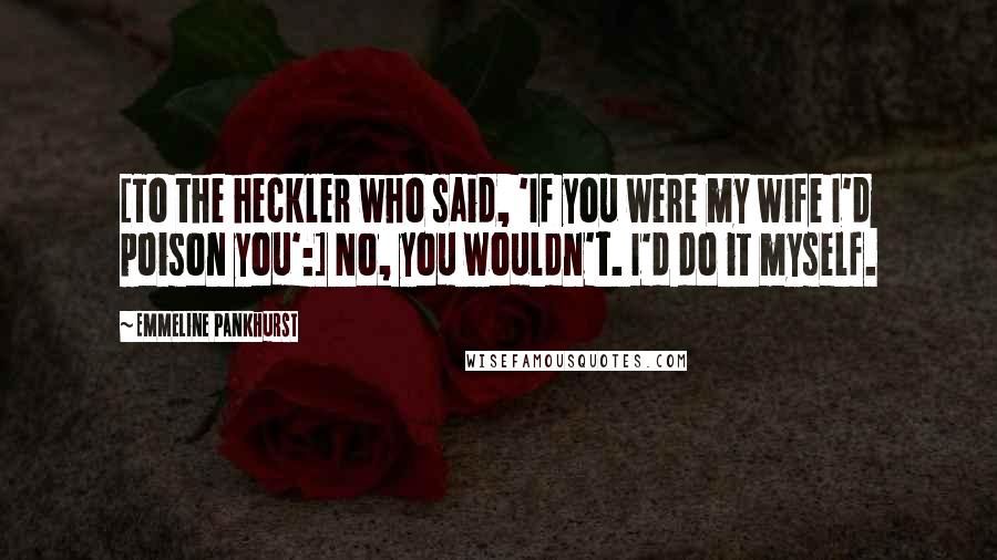 Emmeline Pankhurst Quotes: [To the heckler who said, 'If you were my wife I'd poison you':] No, you wouldn't. I'd do it myself.