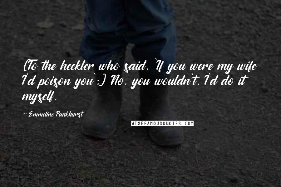 Emmeline Pankhurst Quotes: [To the heckler who said, 'If you were my wife I'd poison you':] No, you wouldn't. I'd do it myself.