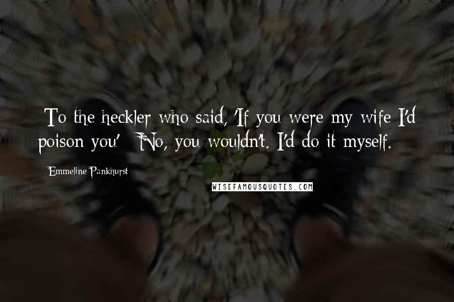 Emmeline Pankhurst Quotes: [To the heckler who said, 'If you were my wife I'd poison you':] No, you wouldn't. I'd do it myself.