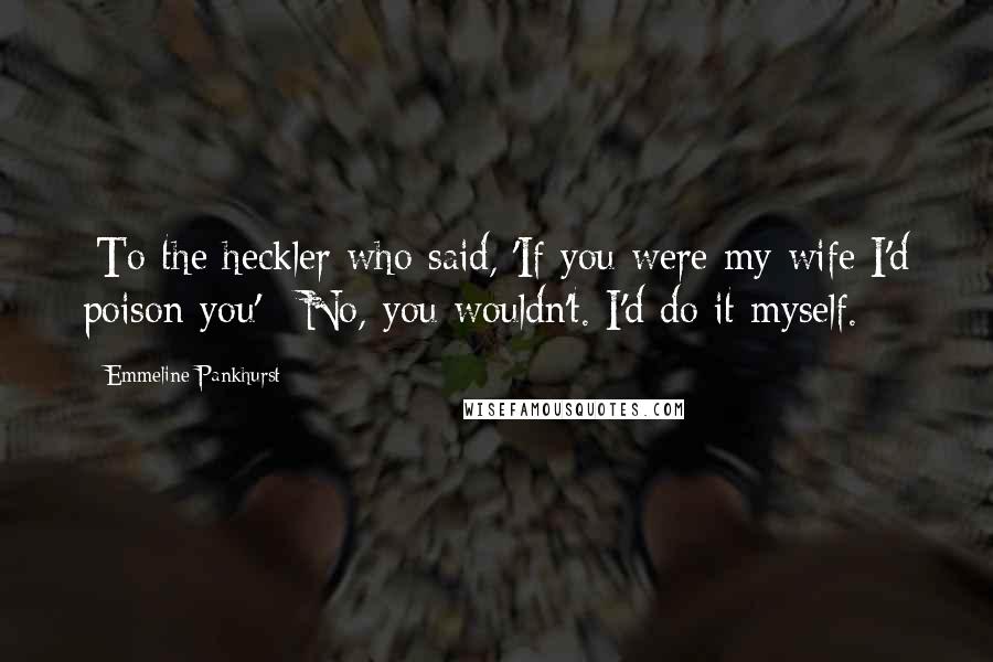 Emmeline Pankhurst Quotes: [To the heckler who said, 'If you were my wife I'd poison you':] No, you wouldn't. I'd do it myself.