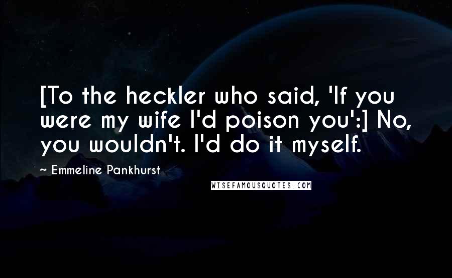 Emmeline Pankhurst Quotes: [To the heckler who said, 'If you were my wife I'd poison you':] No, you wouldn't. I'd do it myself.