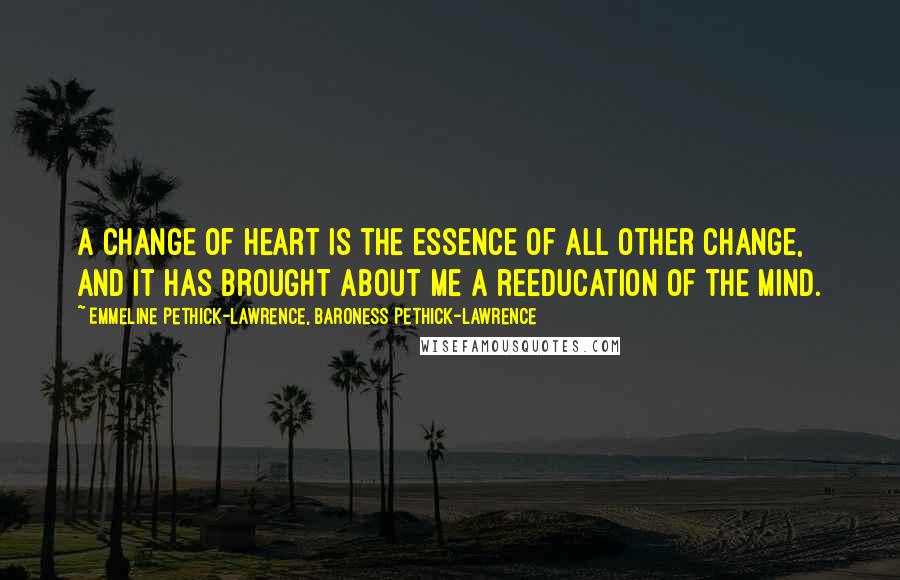 Emmeline Pethick-Lawrence, Baroness Pethick-Lawrence Quotes: A change of heart is the essence of all other change, and it has brought about me a reeducation of the mind.