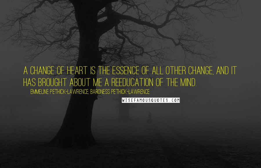 Emmeline Pethick-Lawrence, Baroness Pethick-Lawrence Quotes: A change of heart is the essence of all other change, and it has brought about me a reeducation of the mind.