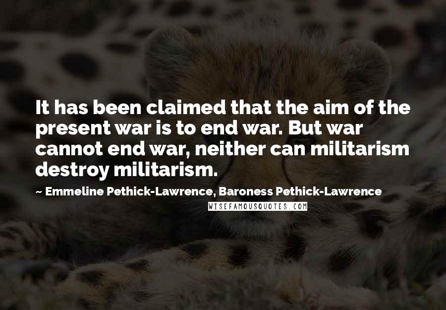 Emmeline Pethick-Lawrence, Baroness Pethick-Lawrence Quotes: It has been claimed that the aim of the present war is to end war. But war cannot end war, neither can militarism destroy militarism.