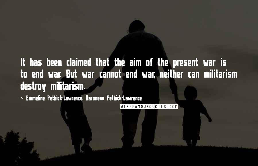 Emmeline Pethick-Lawrence, Baroness Pethick-Lawrence Quotes: It has been claimed that the aim of the present war is to end war. But war cannot end war, neither can militarism destroy militarism.