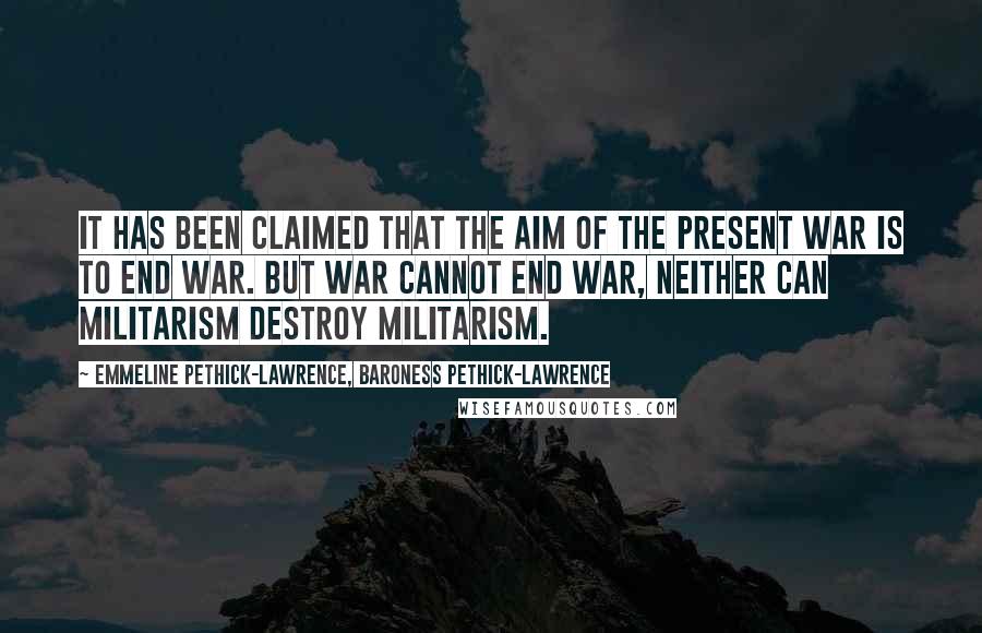 Emmeline Pethick-Lawrence, Baroness Pethick-Lawrence Quotes: It has been claimed that the aim of the present war is to end war. But war cannot end war, neither can militarism destroy militarism.