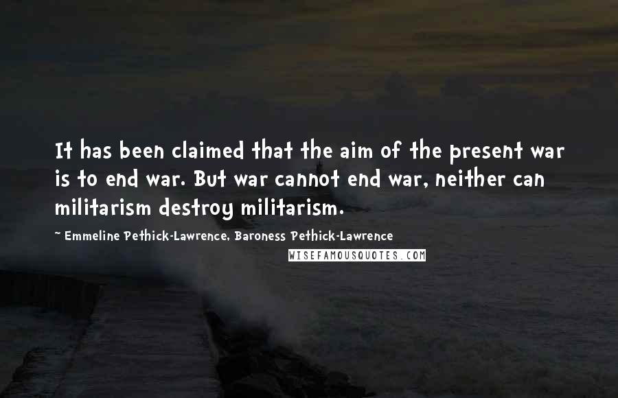 Emmeline Pethick-Lawrence, Baroness Pethick-Lawrence Quotes: It has been claimed that the aim of the present war is to end war. But war cannot end war, neither can militarism destroy militarism.