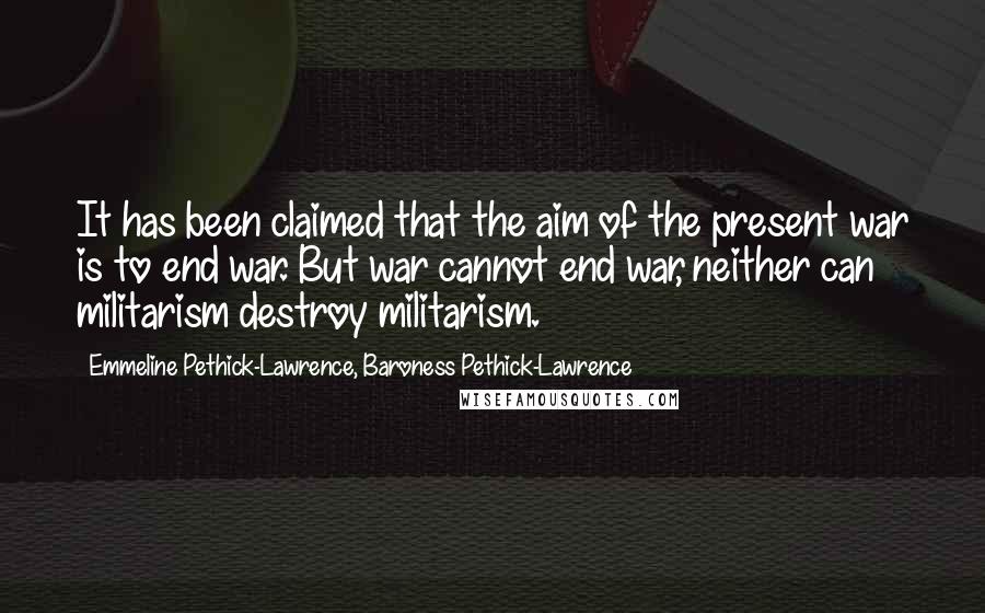 Emmeline Pethick-Lawrence, Baroness Pethick-Lawrence Quotes: It has been claimed that the aim of the present war is to end war. But war cannot end war, neither can militarism destroy militarism.