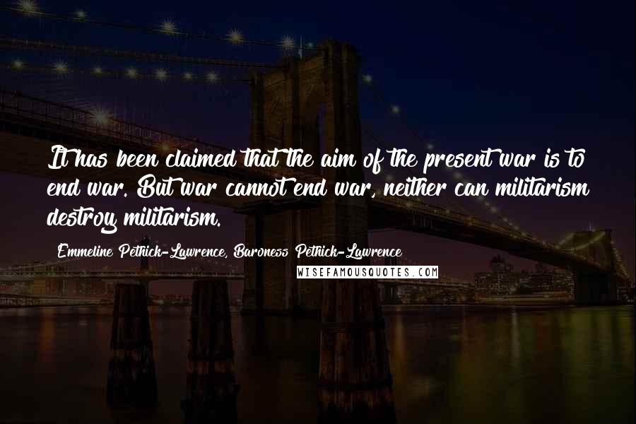 Emmeline Pethick-Lawrence, Baroness Pethick-Lawrence Quotes: It has been claimed that the aim of the present war is to end war. But war cannot end war, neither can militarism destroy militarism.