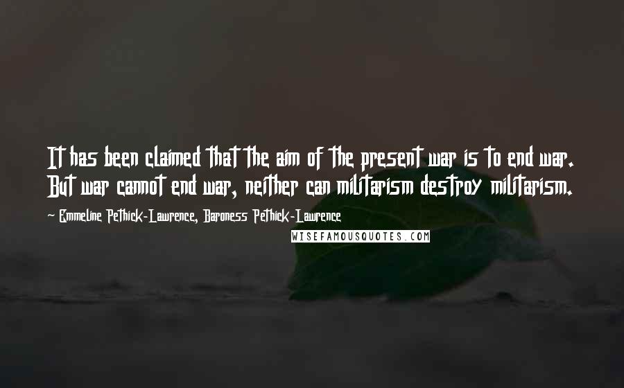 Emmeline Pethick-Lawrence, Baroness Pethick-Lawrence Quotes: It has been claimed that the aim of the present war is to end war. But war cannot end war, neither can militarism destroy militarism.