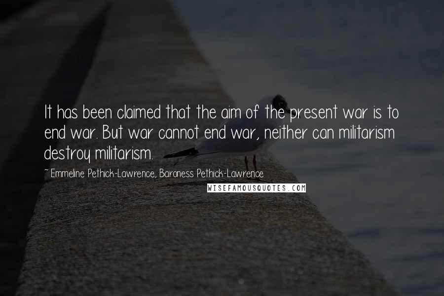Emmeline Pethick-Lawrence, Baroness Pethick-Lawrence Quotes: It has been claimed that the aim of the present war is to end war. But war cannot end war, neither can militarism destroy militarism.