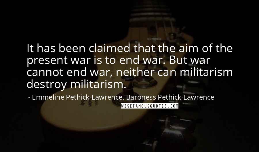 Emmeline Pethick-Lawrence, Baroness Pethick-Lawrence Quotes: It has been claimed that the aim of the present war is to end war. But war cannot end war, neither can militarism destroy militarism.