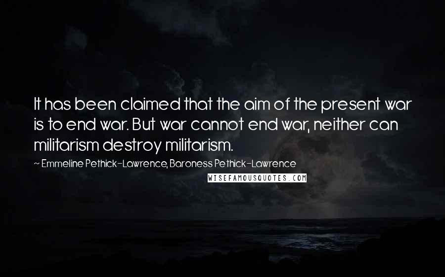 Emmeline Pethick-Lawrence, Baroness Pethick-Lawrence Quotes: It has been claimed that the aim of the present war is to end war. But war cannot end war, neither can militarism destroy militarism.