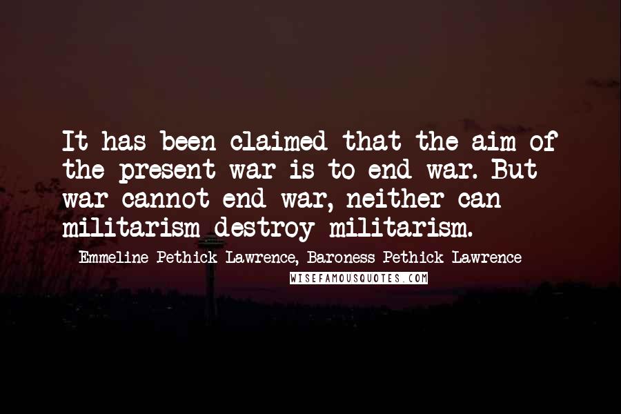 Emmeline Pethick-Lawrence, Baroness Pethick-Lawrence Quotes: It has been claimed that the aim of the present war is to end war. But war cannot end war, neither can militarism destroy militarism.