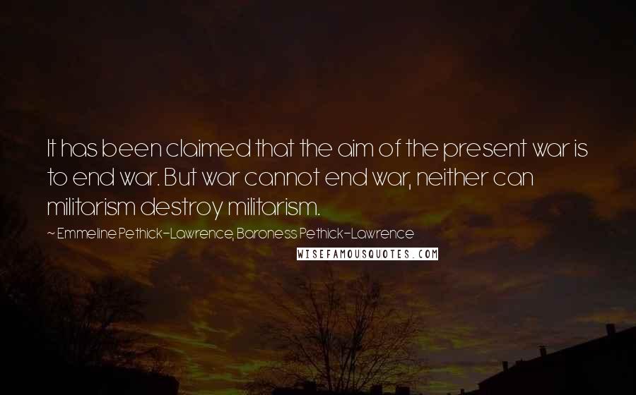 Emmeline Pethick-Lawrence, Baroness Pethick-Lawrence Quotes: It has been claimed that the aim of the present war is to end war. But war cannot end war, neither can militarism destroy militarism.