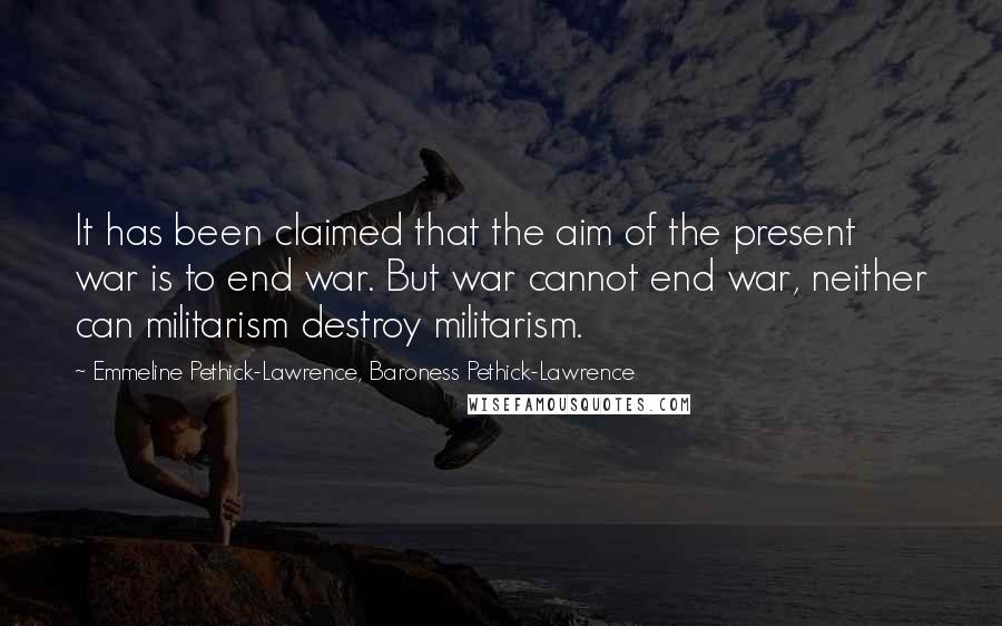 Emmeline Pethick-Lawrence, Baroness Pethick-Lawrence Quotes: It has been claimed that the aim of the present war is to end war. But war cannot end war, neither can militarism destroy militarism.