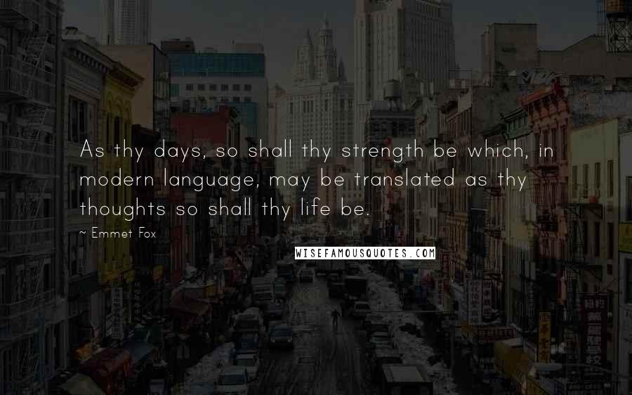 Emmet Fox Quotes: As thy days, so shall thy strength be which, in modern language, may be translated as thy thoughts so shall thy life be.