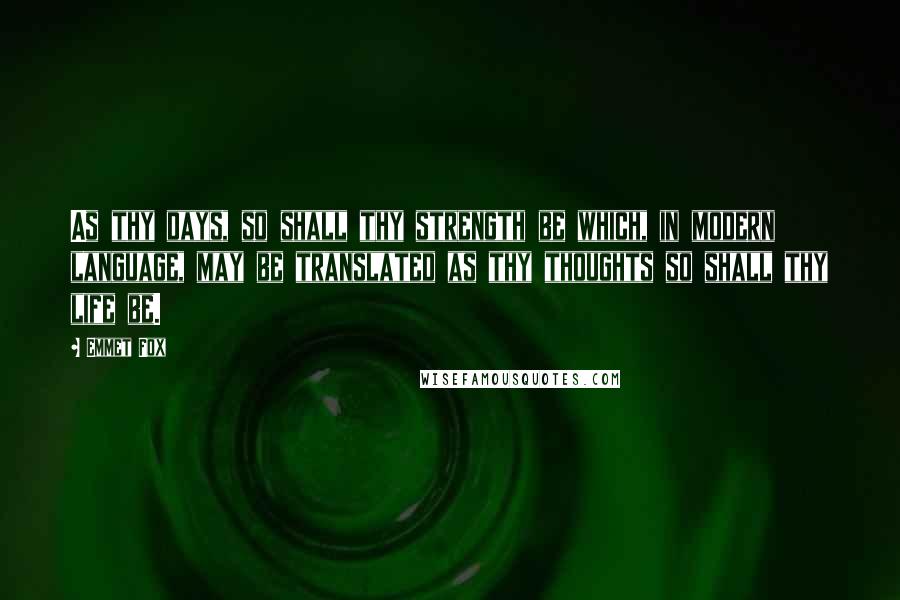Emmet Fox Quotes: As thy days, so shall thy strength be which, in modern language, may be translated as thy thoughts so shall thy life be.