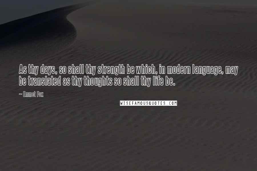 Emmet Fox Quotes: As thy days, so shall thy strength be which, in modern language, may be translated as thy thoughts so shall thy life be.