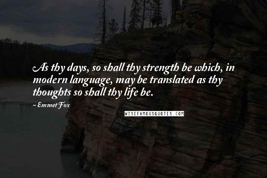 Emmet Fox Quotes: As thy days, so shall thy strength be which, in modern language, may be translated as thy thoughts so shall thy life be.