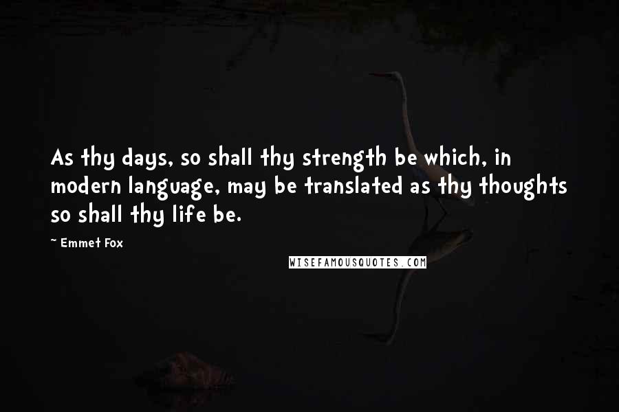 Emmet Fox Quotes: As thy days, so shall thy strength be which, in modern language, may be translated as thy thoughts so shall thy life be.