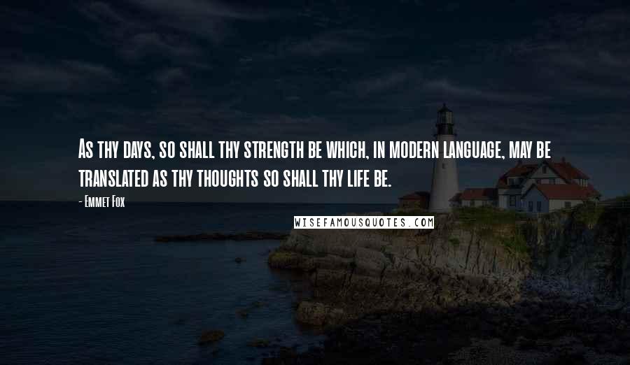 Emmet Fox Quotes: As thy days, so shall thy strength be which, in modern language, may be translated as thy thoughts so shall thy life be.