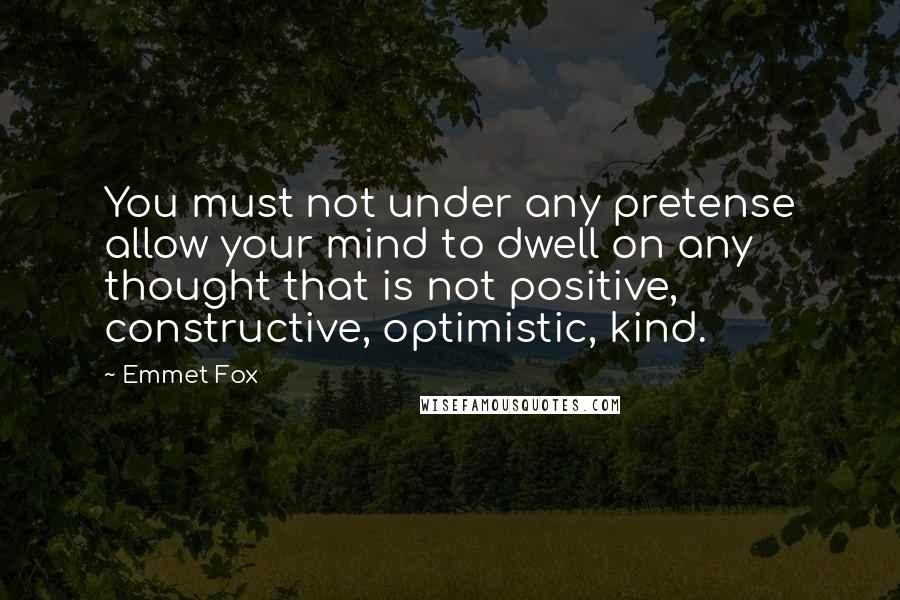 Emmet Fox Quotes: You must not under any pretense allow your mind to dwell on any thought that is not positive, constructive, optimistic, kind.