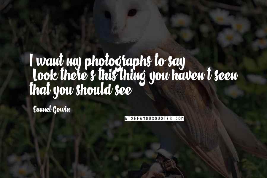 Emmet Gowin Quotes: I want my photographs to say: "Look-there's this thing you haven't seen that you should see."